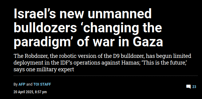 Israel's new unmanned bulldozers 'changing the paradigm' of war in Gaza  The Robdozer, the robotic version of the D9 bulldozer, has begun limited deployment in the IDF's operations against Hamas; "This is the future,  says one military expert  By AFP and TOI STAFF