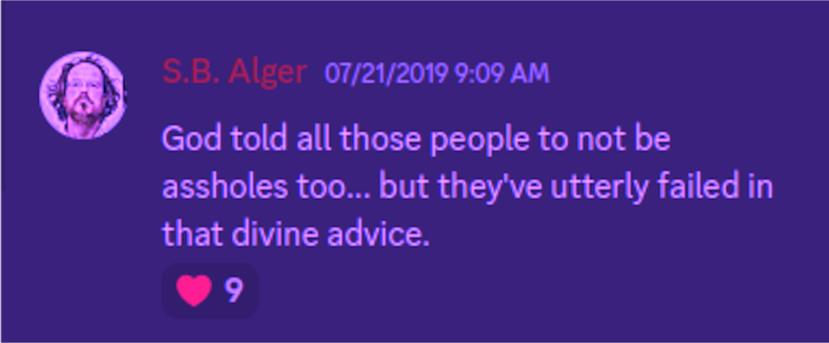 Discord: S.B. Alger 07/21/2019 9:09 AM:  God told all those people to not be assholes too... but they've utterly failed in that divine advice. 9