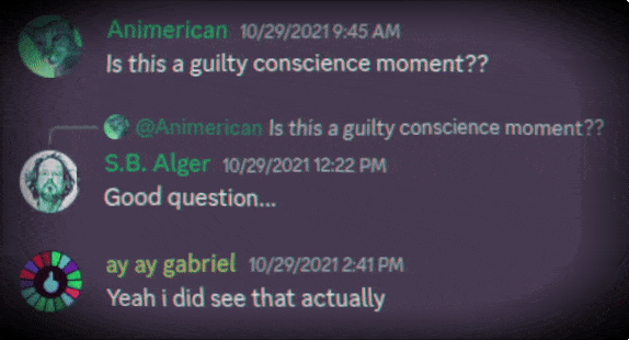 Discord Server: 10/29/2021   Animerican: Is this a guilty conscience moment??  @Animerican, S.B. Alger: Good question...  ay ay gabriel: Yeah i did see that actually 